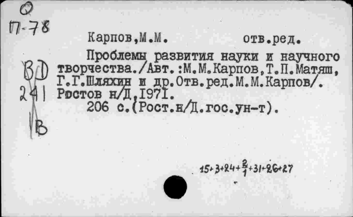 ﻿Карпов,М.М.	отв.ред.
Проблемы развития науки и научного К творчества./Авт. :М.М.Карпов,Т.П.Матяш, X , Г.Г.Шляхин и др.Отв.ред.М.М.Карпов/. ЭД | Ростов н/Д.1971.
1	206 с.(Рост.н/Ц.гос.ун-т).
